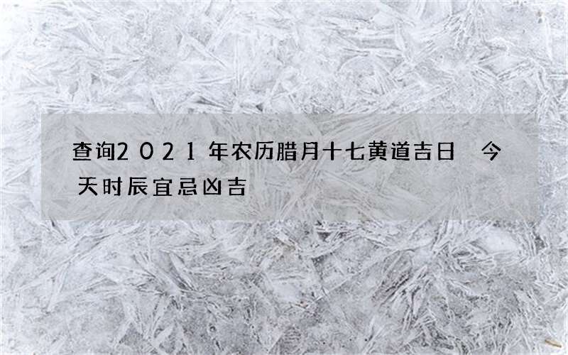 查询2021年农历腊月十七黄道吉日 今天时辰宜忌凶吉